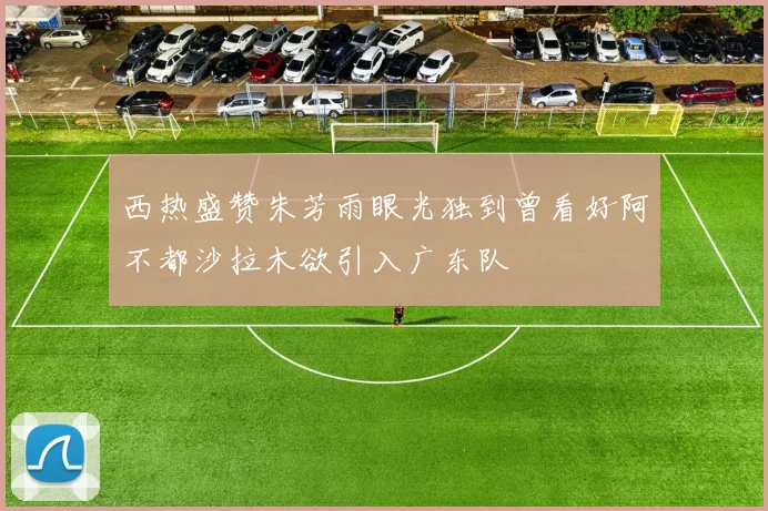 西热盛赞朱芳雨眼光独到曾看好阿不都沙拉木欲引入广东队
