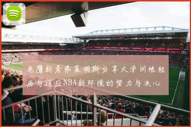 老鹰新秀弗莱明斯分享大学训练经历与适应NBA新环境的努力与决心