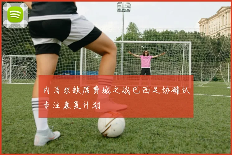 内马尔缺席费城之战巴西足协确认专注康复计划