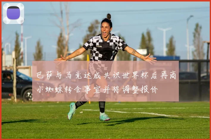 巴萨与马竞达成共识世界杯后再商小蜘蛛转会事宜并将调整报价