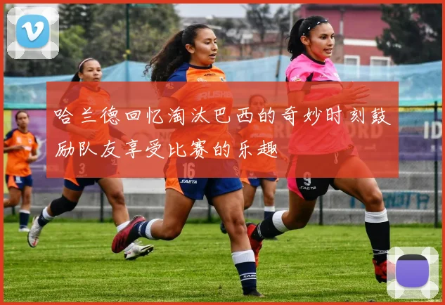 哈兰德回忆淘汰巴西的奇妙时刻鼓励队友享受比赛的乐趣