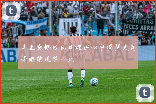 库里感慨成就辉煌但心中渴望更高峰继续追梦不止