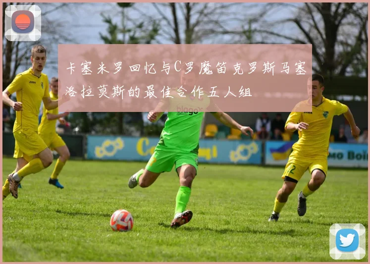 卡塞米罗回忆与C罗魔笛克罗斯马塞洛拉莫斯的最佳合作五人组