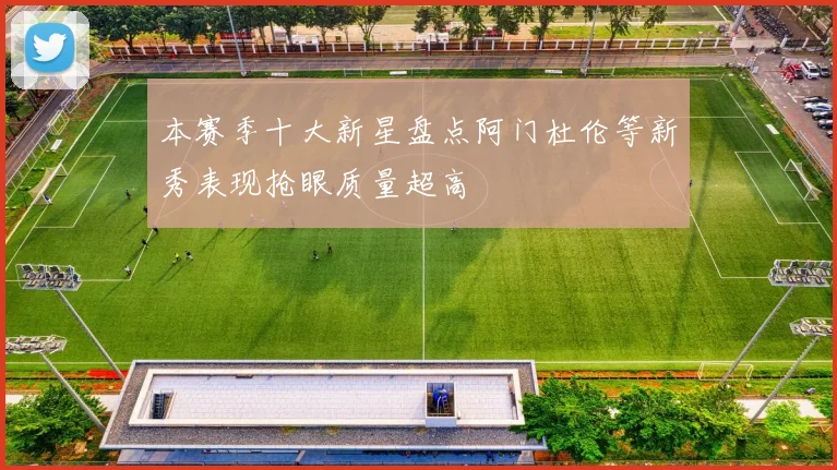 本赛季十大新星盘点阿门杜伦等新秀表现抢眼质量超高