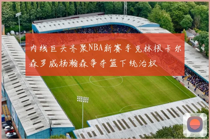 内线巨头齐聚NBA新赛季克林根卡尔森罗威杨瀚森争夺篮下统治权