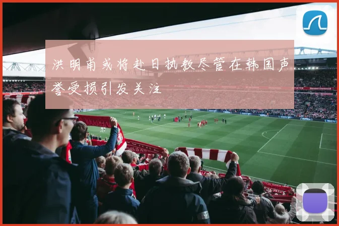 洪明甫或将赴日执教尽管在韩国声誉受损引发关注