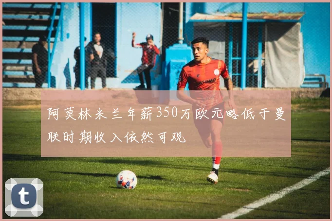 阿莫林米兰年薪350万欧元略低于曼联时期收入依然可观