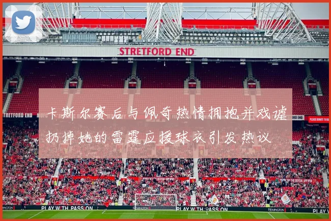卡斯尔赛后与佩奇热情拥抱并戏谑扔掉她的雷霆应援球衣引发热议