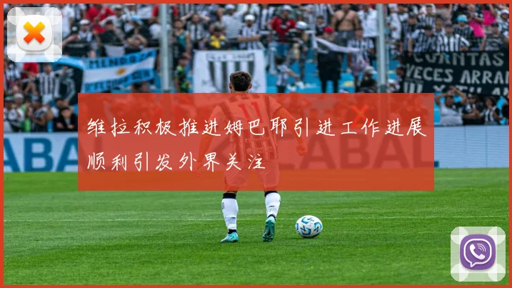维拉积极推进姆巴耶引进工作进展顺利引发外界关注