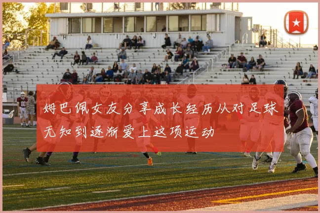 姆巴佩女友分享成长经历从对足球无知到逐渐爱上这项运动