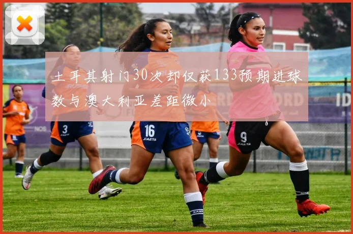 土耳其射门30次却仅获133预期进球数与澳大利亚差距微小