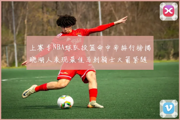 上赛季NBA球队投篮命中率排行榜揭晓湖人表现最佳马刺骑士火箭紧随其后