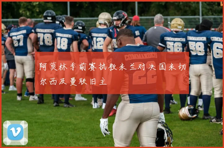 阿莫林季前赛执教米兰对决国米切尔西及曼联旧主