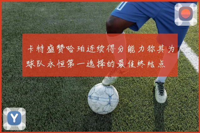 卡特盛赞哈珀连续得分能力称其为球队永恒第一选择的最佳终结点