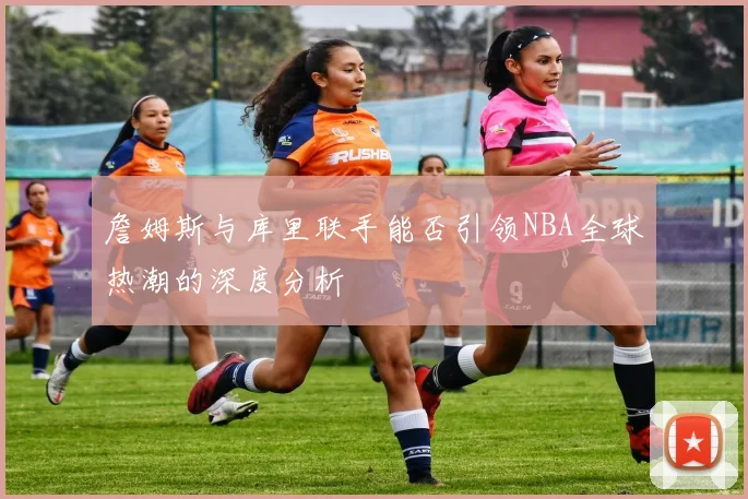 詹姆斯与库里联手能否引领NBA全球热潮的深度分析