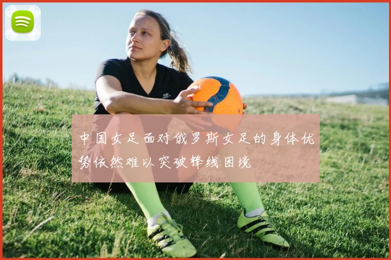 中国女足面对俄罗斯女足的身体优势依然难以突破锋线困境