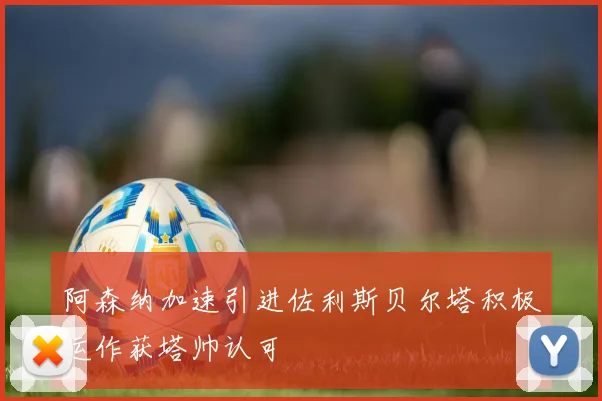 阿森纳加速引进佐利斯贝尔塔积极运作获塔帅认可