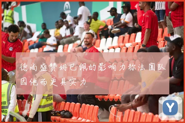 德尚盛赞姆巴佩的影响力称法国队因他而更具实力