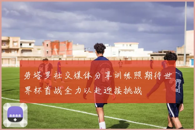 劳塔罗社交媒体分享训练照期待世界杯首战全力以赴迎接挑战