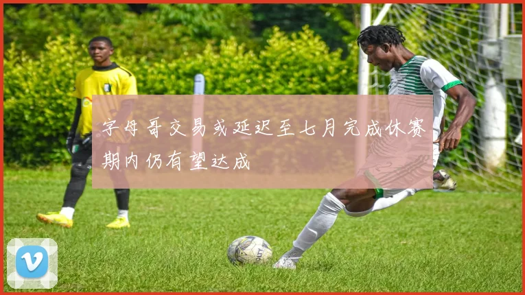 字母哥交易或延迟至七月完成休赛期内仍有望达成