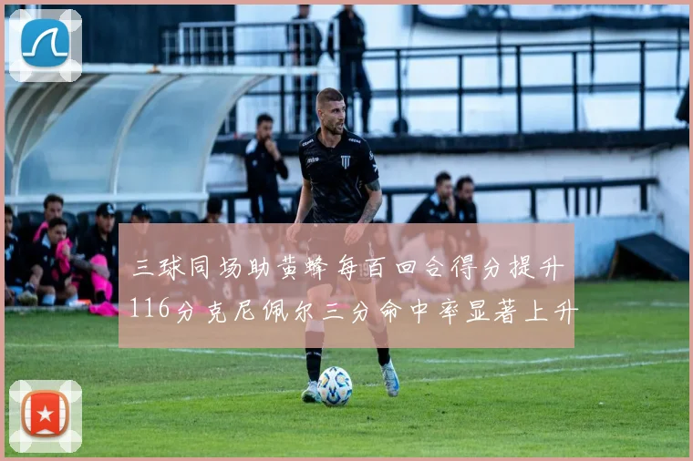 三球同场助黄蜂每百回合得分提升116分克尼佩尔三分命中率显著上升近10